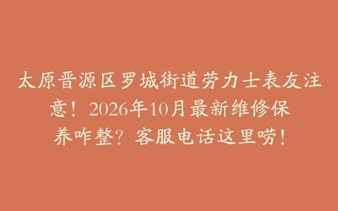 太原晋源区罗城街道劳力士表友注意！2026年10月最新维修保养咋整？客服电话这里唠！