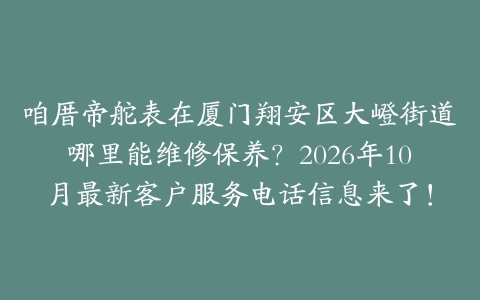 咱厝帝舵表在厦门翔安区大嶝街道哪里能维修保养？2026年10月最新客户服务电话信息来了！