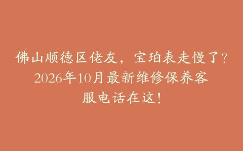 佛山顺德区佬友，宝珀表走慢了？2026年10月最新维修保养客服电话在这！