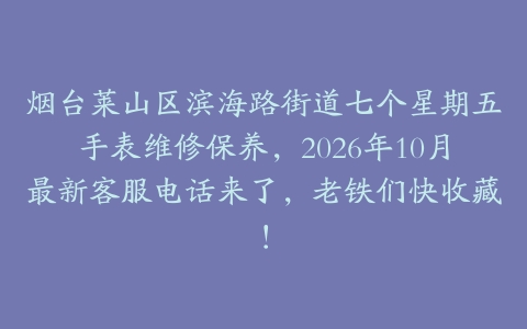 烟台莱山区滨海路街道七个星期五手表维修保养，2026年10月最新客服电话来了，老铁们快收藏！