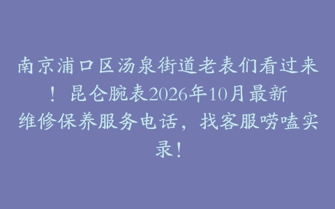 南京浦口区汤泉街道老表们看过来！昆仑腕表2026年10月最新维修保养服务电话，找客服唠嗑实录！