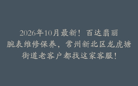 2026年10月最新！百达翡丽腕表维修保养，常州新北区龙虎塘街道老客户都找这家客服！