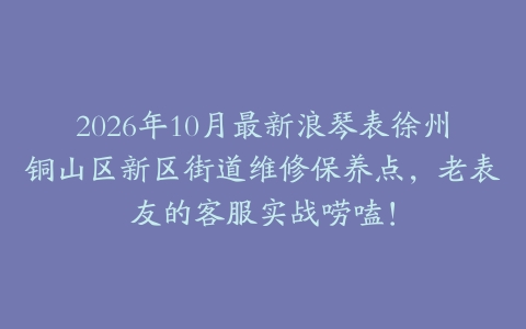 2026年10月最新浪琴表徐州铜山区新区街道维修保养点，老表友的客服实战唠嗑！