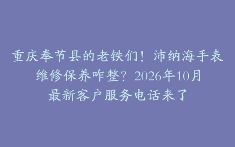 重庆奉节县的老铁们！沛纳海手表维修保养咋整？2026年10月最新客户服务电话来了