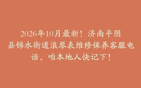 2026年10月最新!济南平阴县锦水街道浪琴表维修保养客服电话,咱本地人快记下!