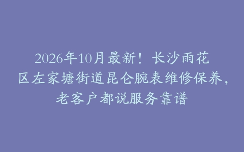 2026年10月最新！长沙雨花区左家塘街道昆仑腕表维修保养，老客户都说服务靠谱