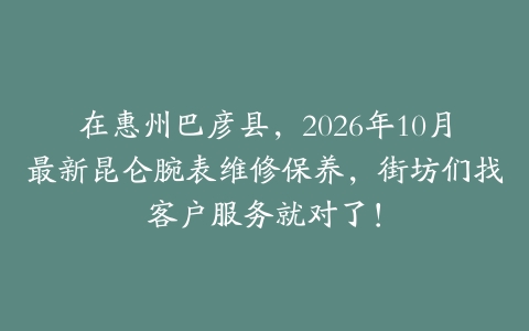 在惠州巴彦县，2026年10月最新昆仑腕表维修保养，街坊们找客户服务就对了！
