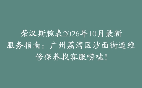 荣汉斯腕表2026年10月最新服务指南：广州荔湾区沙面街道维修保养找客服唠嗑！