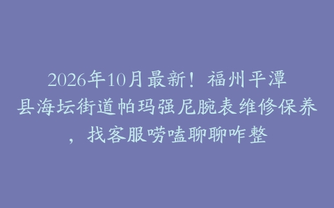 2026年10月最新！福州平潭县海坛街道帕玛强尼腕表维修保养，找客服唠嗑聊聊咋整