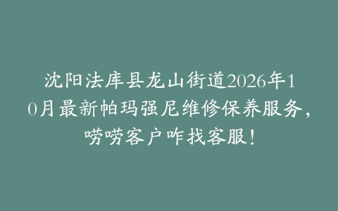 沈阳法库县龙山街道2026年10月最新帕玛强尼维修保养服务，唠唠客户咋找客服！