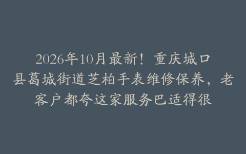 2026年10月最新！重庆城口县葛城街道芝柏手表维修保养，老客户都夸这家服务巴适得很