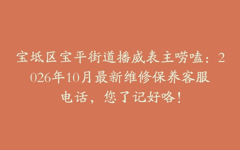 宝坻区宝平街道播威表主唠嗑：2026年10月最新维修保养客服电话，您了记好咯！