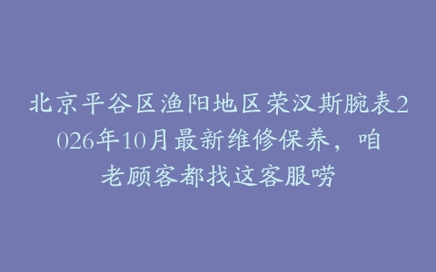 北京平谷区渔阳地区荣汉斯腕表2026年10月最新维修保养，咱老顾客都找这客服唠