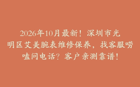 2026年10月最新！深圳市光明区艾美腕表维修保养，找客服唠嗑问电话？客户亲测靠谱！