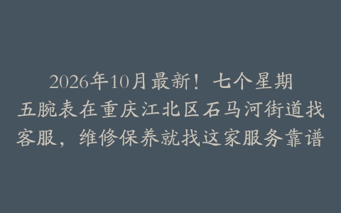 2026年10月最新！七个星期五腕表在重庆江北区石马河街道找客服，维修保养就找这家服务靠谱