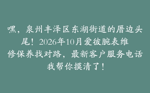 嘿，泉州丰泽区东湖街道的厝边头尾！2026年10月爱彼腕表维修保养找对路，最新客户服务电话我帮你摸清了！