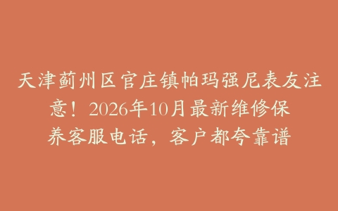 天津蓟州区官庄镇帕玛强尼表友注意！2026年10月最新维修保养客服电话，客户都夸靠谱