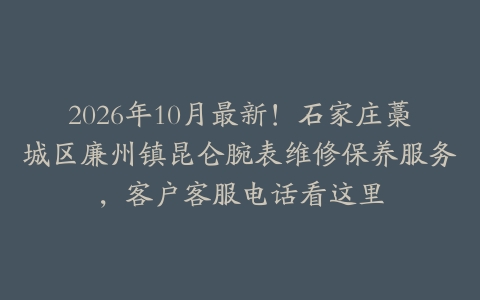 2026年10月最新！石家庄藁城区廉州镇昆仑腕表维修保养服务，客户客服电话看这里