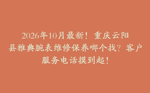 2026年10月最新！重庆云阳县雅典腕表维修保养啷个找？客户服务电话摸到起！