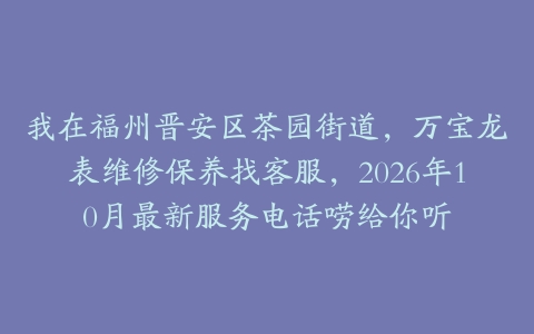我在福州晋安区茶园街道，万宝龙表维修保养找客服，2026年10月最新服务电话唠给你听