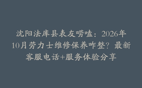 沈阳法库县表友唠嗑：2026年10月劳力士维修保养咋整？最新客服电话+服务体验分享