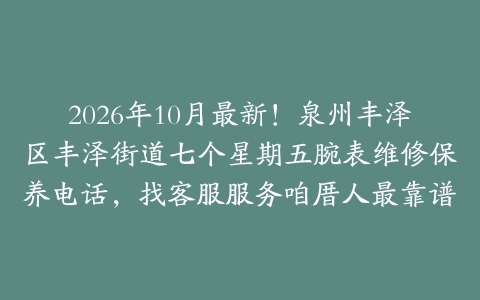 2026年10月最新！泉州丰泽区丰泽街道七个星期五腕表维修保养电话，找客服服务咱厝人最靠谱