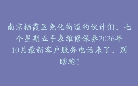 南京栖霞区尧化街道的伙计们，七个星期五手表维修保养2026年10月最新客户服务电话来了，别瞎跑！