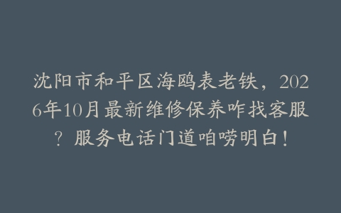 沈阳市和平区海鸥表老铁，2026年10月最新维修保养咋找客服？服务电话门道咱唠明白！