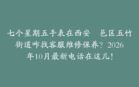 七个星期五手表在西安鄠邑区五竹街道咋找客服维修保养？2026年10月最新电话在这儿！