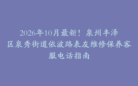 2026年10月最新!泉州丰泽区泉秀街道依波路表友维修保养客服电话指南