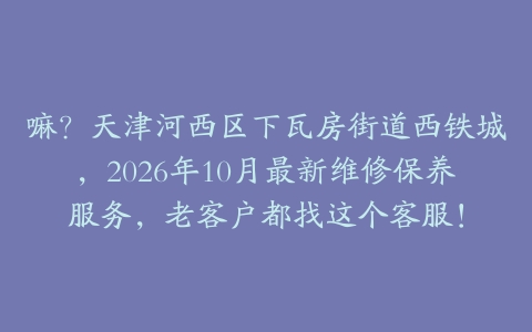嘛？天津河西区下瓦房街道西铁城，2026年10月最新维修保养服务，老客户都找这个客服！