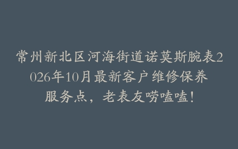 常州新北区河海街道诺莫斯腕表2026年10月最新客户维修保养服务点，老表友唠嗑嗑！
