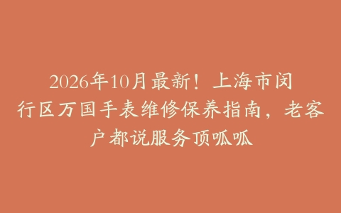 2026年10月最新!上海市闵行区万国手表维修保养指南,老客户都说服务顶呱呱
