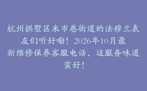 杭州拱墅区米市巷街道的法穆兰表友们听好嘞!2026年10月最新维修保养客服电话,这服务味道蛮好!