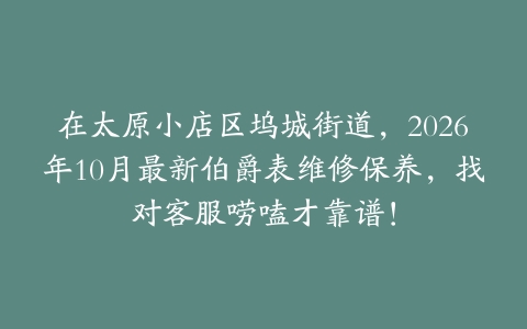在太原小店区坞城街道，2026年10月最新伯爵表维修保养，找对客服唠嗑才靠谱！