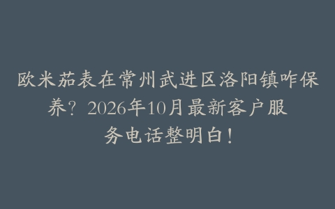 欧米茄表在常州武进区洛阳镇咋保养？2026年10月最新客户服务电话整明白！