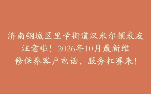 济南钢城区里辛街道汉米尔顿表友注意啦！2026年10月最新维修保养客户电话，服务杠赛来！