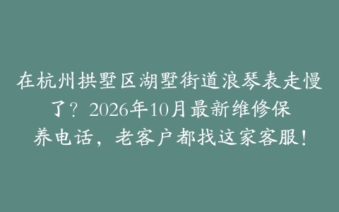 在杭州拱墅区湖墅街道浪琴表走慢了？2026年10月最新维修保养电话，老客户都找这家客服！