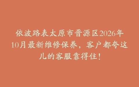 依波路表太原市晋源区2026年10月最新维修保养，客户都夸这儿的客服靠得住！