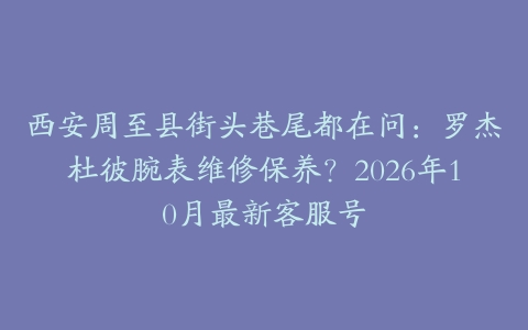 西安周至县街头巷尾都在问：罗杰杜彼腕表维修保养？2026年10月最新客服号