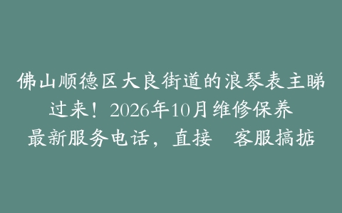 佛山顺德区大良街道的浪琴表主睇过来！2026年10月维修保养最新服务电话，直接搵客服搞掂