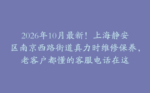 2026年10月最新！上海静安区南京西路街道真力时维修保养，老客户都懂的客服电话在这