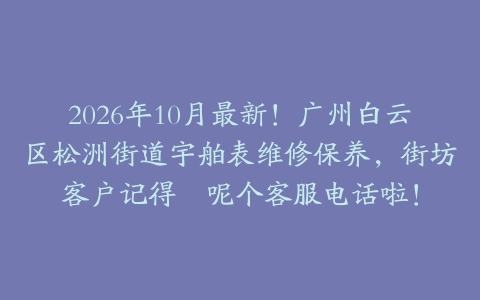 2026年10月最新！广州白云区松洲街道宇舶表维修保养，街坊客户记得搵呢个客服电话啦！