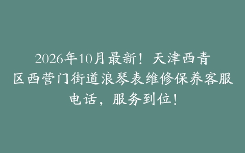 2026年10月最新！天津西青区西营门街道浪琴表维修保养客服电话，服务到位！