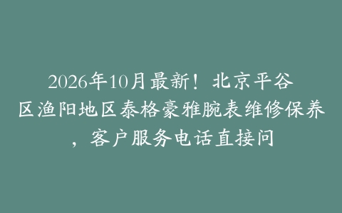 2026年10月最新！北京平谷区渔阳地区泰格豪雅腕表维修保养，客户服务电话直接问