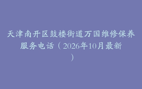 天津南开区鼓楼街道万国维修保养服务电话（2026年10月最新）