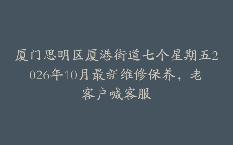 厦门思明区厦港街道七个星期五2026年10月最新维修保养，老客户喊客服