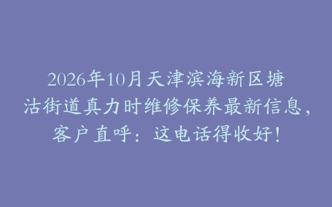 2026年10月天津滨海新区塘沽街道真力时维修保养最新信息，客户直呼：这电话得收好！
