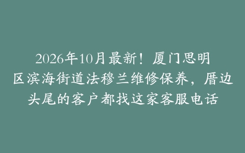 2026年10月最新！厦门思明区滨海街道法穆兰维修保养，厝边头尾的客户都找这家客服电话
