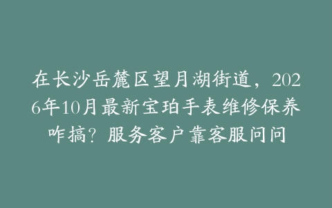 在长沙岳麓区望月湖街道，2026年10月最新宝珀手表维修保养咋搞？服务客户靠客服问问